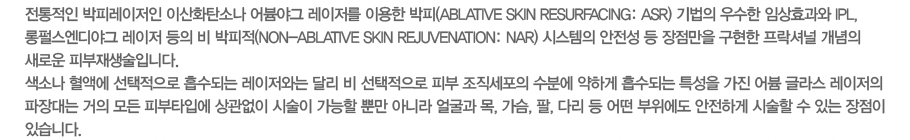  Ƿ ̻ȭźҳ ߱  ̿ (Avlative Skin Resurfacing:ARS)   ӻȿ IPL,޽߱   (Non-Avlative Skin Rejuvenation:NAR) ý     ų  ο ǺԴϴ. ҳ ׿  Ǵ ʹ ޸   Ǻ  п ϰ Ǵ Ư   ۶     ǺŸԿ  ü  Ӹ ƴ϶ 󱼰 , , , ٸ    ϰ ü  ִ  ֽϴ.